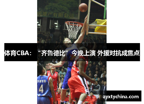 体育CBA：“齐鲁德比”今晚上演 外援对抗成焦点